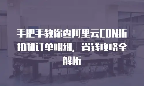 手把手教你查阿里云CDN折扣和订单明细，省钱攻略全解析