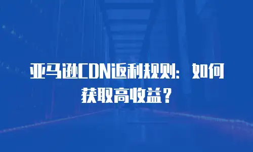 亚马逊CDN返利规则：如何获取高收益？
