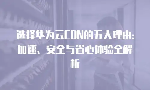 选择华为云CDN的五大理由：加速、安全与省心体验全解析