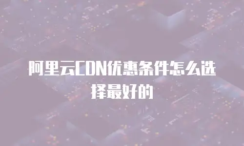 阿里云CDN优惠条件怎么选择最好的