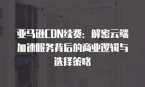 亚马逊CDN续费：解密云端加速服务背后的商业逻辑与选择策略