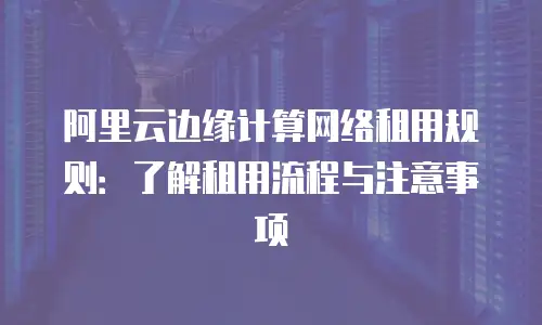 阿里云边缘计算网络租用规则：了解租用流程与注意事项