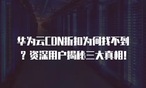 华为云CDN折扣为何找不到？资深用户揭秘三大真相！