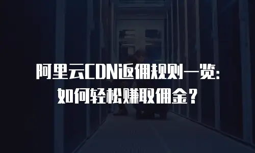 阿里云CDN返佣规则一览：如何轻松赚取佣金？
