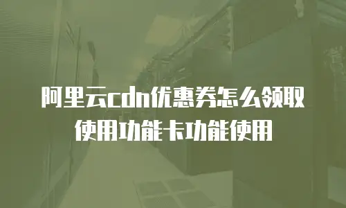 阿里云cdn优惠券怎么领取使用功能卡功能使用