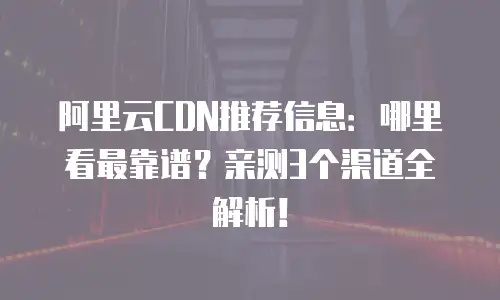 阿里云CDN推荐信息：哪里看最靠谱？亲测3个渠道全解析！