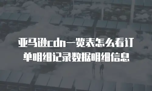 亚马逊cdn一览表怎么看订单明细记录数据明细信息