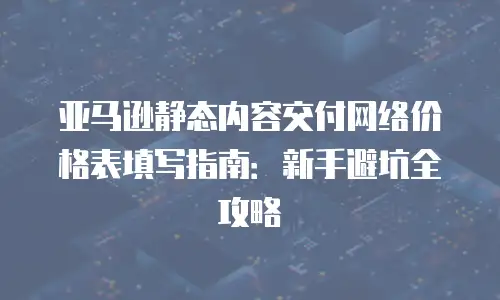 亚马逊静态内容交付网络价格表填写指南：新手避坑全攻略
