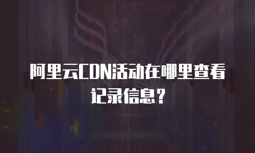 阿里云CDN活动在哪里查看记录信息？