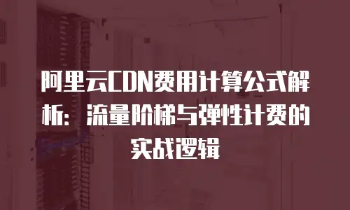 阿里云CDN费用计算公式解析：流量阶梯与弹性计费的实战逻辑