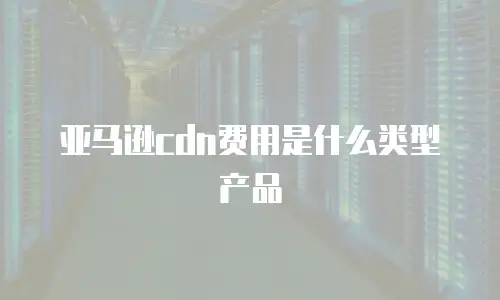 亚马逊cdn费用是什么类型产品