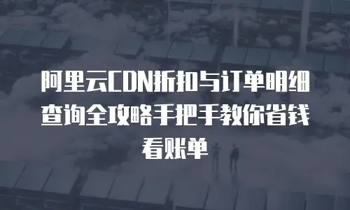 阿里云CDN折扣与订单明细查询全攻略手把手教你省钱看账单  