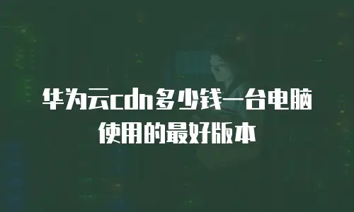 华为云cdn多少钱一台电脑使用的最好版本