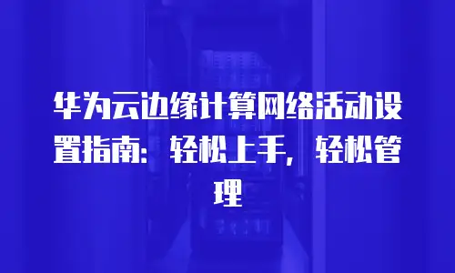 华为云边缘计算网络活动设置指南：轻松上手，轻松管理
