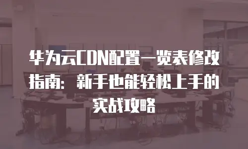 华为云CDN配置一览表修改指南：新手也能轻松上手的实战攻略