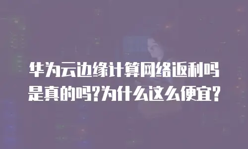 华为云边缘计算网络返利吗是真的吗?为什么这么便宜?