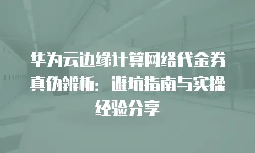 华为云边缘计算网络代金券真伪辨析：避坑指南与实操经验分享