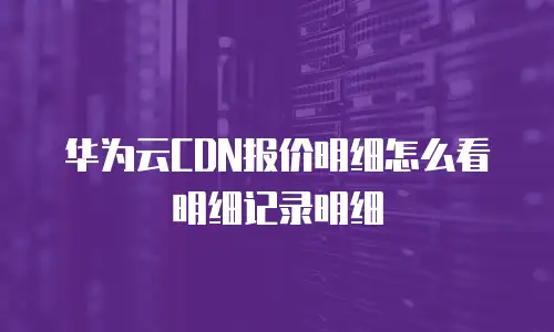华为云CDN报价明细怎么看明细记录明细