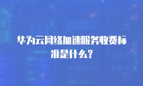 华为云网络加速服务收费标准是什么？
