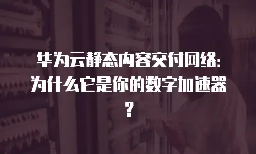 华为云静态内容交付网络：为什么它是你的数字加速器？