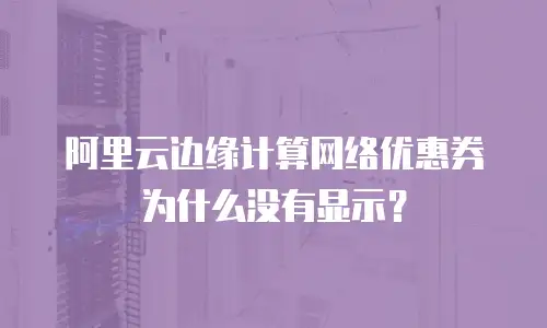 阿里云边缘计算网络优惠券为什么没有显示？