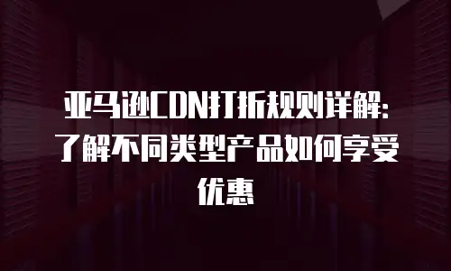 亚马逊CDN打折规则详解：了解不同类型产品如何享受优惠