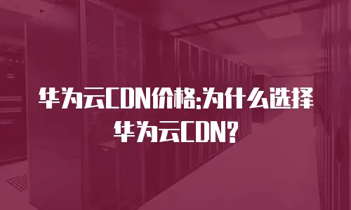 华为云CDN价格:为什么选择华为云CDN?