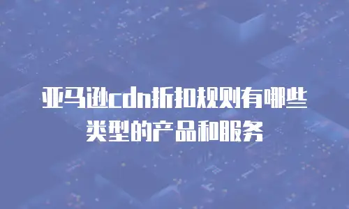 亚马逊cdn折扣规则有哪些类型的产品和服务