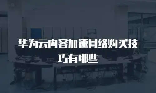 华为云内容加速网络购买技巧有哪些