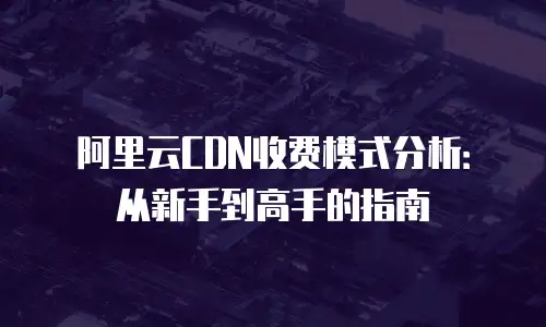 阿里云CDN收费模式分析：从新手到高手的指南