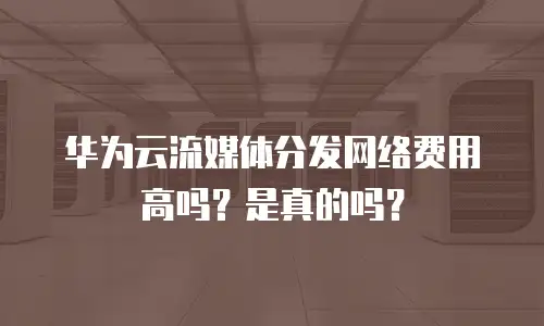 华为云流媒体分发网络费用高吗？是真的吗？