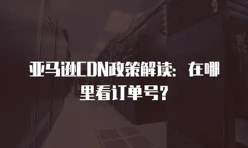 亚马逊CDN政策解读：在哪里看订单号？