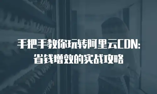 手把手教你玩转阿里云CDN：省钱增效的实战攻略