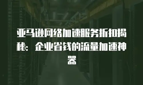 亚马逊网络加速服务折扣揭秘：企业省钱的流量加速神器