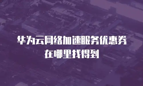 华为云网络加速服务优惠券在哪里找得到