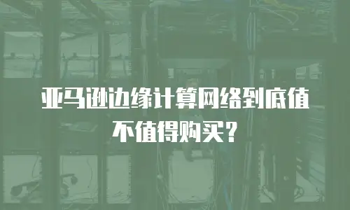 亚马逊边缘计算网络到底值不值得购买？