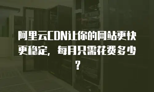 阿里云CDN让你的网站更快更稳定，每月只需花费多少？