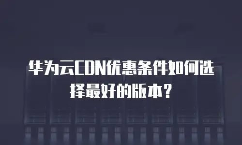 华为云CDN优惠条件如何选择最好的版本？