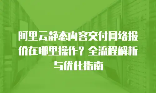 阿里云静态内容交付网络报价在哪里操作？全流程解析与优化指南