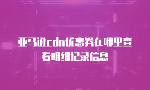 亚马逊cdn优惠券在哪里查看明细记录信息