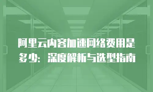 阿里云内容加速网络费用是多少：深度解析与选型指南