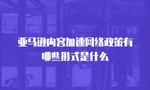 亚马逊内容加速网络政策有哪些形式是什么