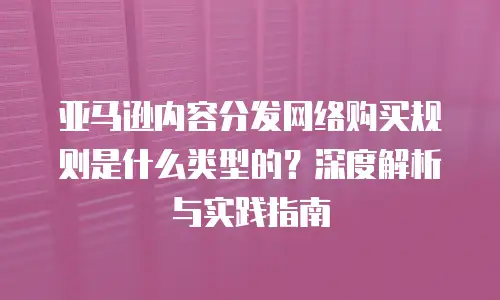 亚马逊内容分发网络购买规则是什么类型的？深度解析与实践指南