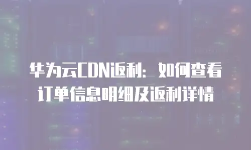 华为云CDN返利：如何查看订单信息明细及返利详情