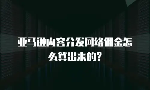 亚马逊内容分发网络佣金怎么算出来的？