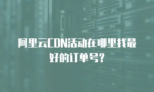 阿里云CDN活动在哪里找最好的订单号？