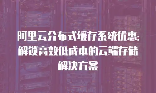 阿里云分布式缓存系统优惠：解锁高效低成本的云端存储解决方案