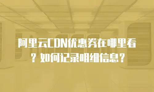 阿里云CDN优惠券在哪里看？如何记录明细信息？