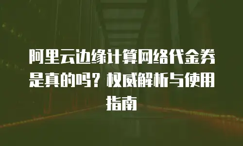 阿里云边缘计算网络代金券是真的吗？权威解析与使用指南