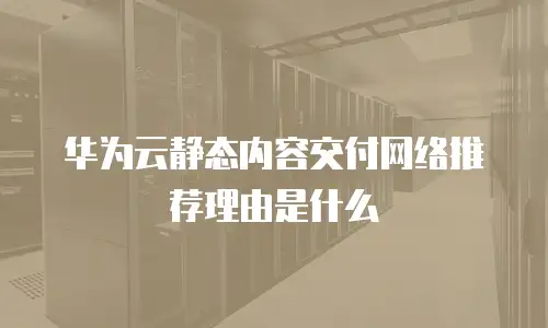 华为云静态内容交付网络推荐理由是什么